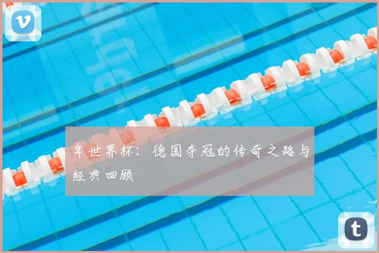 年世界杯：德国夺冠的传奇之路与经典回顾