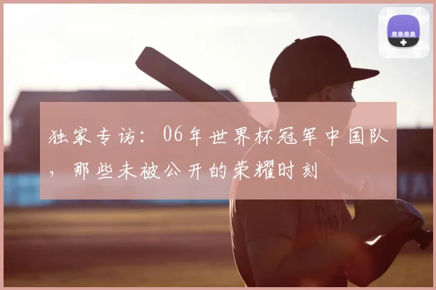 独家专访：06年世界杯冠军中国队，那些未被公开的荣耀时刻