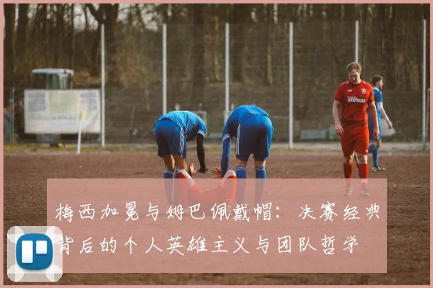 梅西加冕与姆巴佩戴帽:决赛经典背后的个人英雄主义与团队哲学