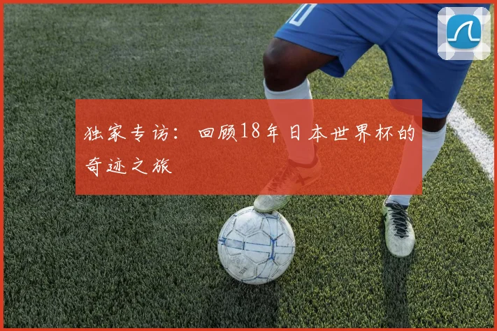 独家专访：回顾18年日本世界杯的奇迹之旅