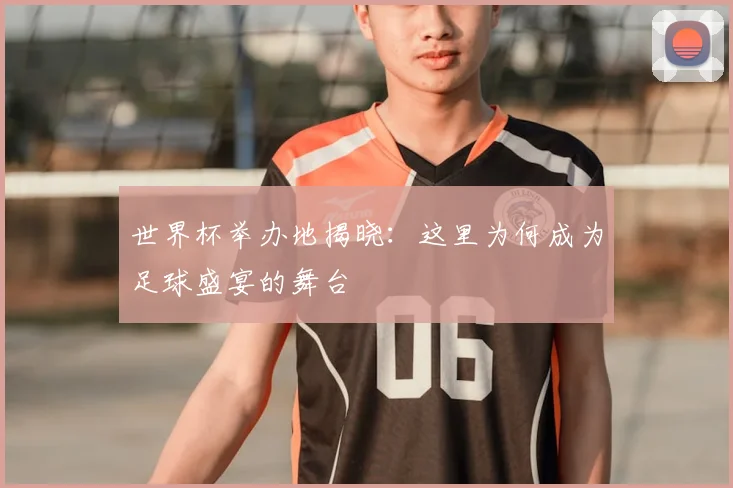 世界杯举办地揭晓:这里为何成为足球盛宴的舞台