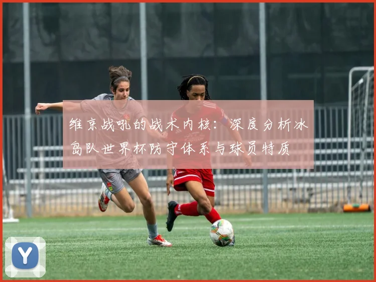维京战吼的战术内核:深度分析冰岛队世界杯防守体系与球员特质