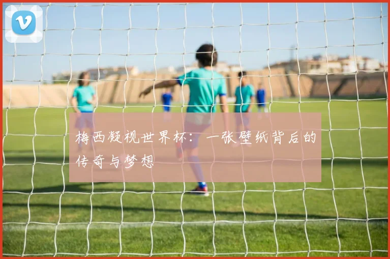 梅西凝视世界杯:一张壁纸背后的传奇与梦想