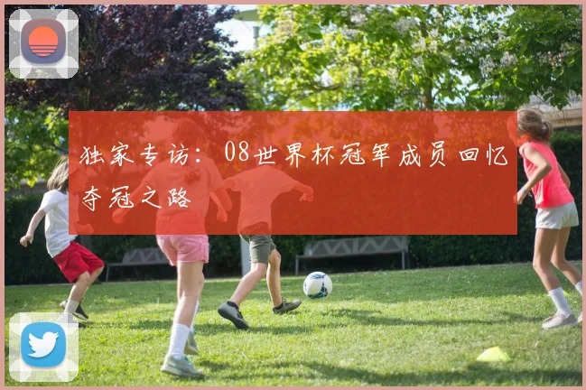 独家专访:08世界杯冠军成员回忆夺冠之路